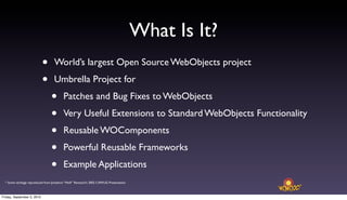What Is It?
                            •      World’s largest Open Source WebObjects project

                            •      Umbrella Project for

                                 •       Patches and Bug Fixes to WebObjects

                                 •       Very Useful Extensions to Standard WebObjects Functionality

                                 •       Reusable WOComponents

                                 •       Powerful Reusable Frameworks

                                 •       Example Applications
  * Some verbiage reproduced from Jonathon “Wolf” Rentzsch’s 2002 CAWUG Presentation



Friday, September 3, 2010
 