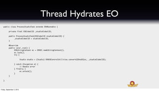 Thread Hydrates EO
   public class ProcessStudioTask extends ERXRunnable {
   	
   	    private final EOGlobalID _studioGlobalID;

   	       public ProcessStudioTask(EOGlobalID studioGlobalID) {
   	       	    _studioGlobalID = studioGlobalID;
   	       }
   	
   	       @Override
   	       public void _run() {
   	       	    EOEditingContext ec = ERXEC.newEditingContext();
   	       	    ec.lock();
   	       	    try {
   	
   	       	      	         Studio studio = (Studio) ERXEOControlUtilities.convertGIDtoEO(ec, _studioGlobalID);

   	       	      } catch (Exception e) {
   	       	      	    // Handle error
   	       	      } finally {
   	       	      	    ec.unlock();
   	       	      }
   	       }

   }




Friday, September 3, 2010
 