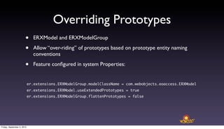 Overriding Prototypes
                       •      ERXModel and ERXModelGroup

                       •      Allow “over-riding” of prototypes based on prototype entity naming
                              conventions

                       •      Feature conﬁgured in system Properties:


                            er.extensions.ERXModelGroup.modelClassName = com.webobjects.eoaccess.ERXModel
                            er.extensions.ERXModel.useExtendedPrototypes = true
                            er.extensions.ERXModelGroup.flattenPrototypes = false




Friday, September 3, 2010
 