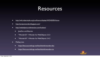 Resources
                            •   http://wiki.objectstyle.org/conﬂuence/display/WONDER/Home

                            •   http://projectwonder.blogspot.com/

                            •   http://webobjects.mdimension.com/hudson/

                                •   JavaDoc and Binaries

                                •   “Wonder53” = Wonder for WebObjects 5.3.3

                                •   “Wonder54” = Wonder for WebObjects 5.4.3

                            •   Mailing Lists

                                •   https://lists.sourceforge.net/lists/listinfo/wonder-disc

                                •   https://lists.sourceforge.net/lists/listinfo/wonder-cvs


Friday, September 3, 2010
 