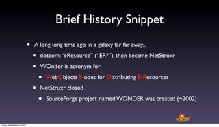 Brief History Snippet
                            •   A long long time ago in a galaxy far far away...

                                •   dotcom: “eResource” (“ER*”), then became NetStruxr

                                •   WOnder is acronym for

                                    •   WebObjects Nodes for Distributing E-Resources

                                •   NetStruxr closed

                                    •   SourceForge project named WONDER was created (~2002)



Friday, September 3, 2010
 