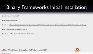 Binary Frameworks Initial Installation
   $ mkdir WonderBinaries54


   $ cd WonderBinaries54


   $ curl -O http://webobjects.mdimension.com/hudson/job/Wonder54/lastSuccessfulBuild/artifact/dist/Wonder-Frameworks.tar.gz


   $ tar -xzvf Wonder-Frameworks.tar.gz


   $ sudo cp -Rvf *.framework /Library/Frameworks




         For WebObjects 5.3, replace “54” above with “53”
Friday, September 3, 2010
 