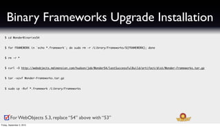 Binary Frameworks Upgrade Installation
   $ cd WonderBinaries54


   $ for FRAMEWORK in `echo *.framework`; do sudo rm -r /Library/Frameworks/${FRAMEWORK}; done


   $ rm -r *


   $ curl -O http://webobjects.mdimension.com/hudson/job/Wonder54/lastSuccessfulBuild/artifact/dist/Wonder-Frameworks.tar.gz


   $ tar -xzvf Wonder-Frameworks.tar.gz


   $ sudo cp -Rvf *.framework /Library/Frameworks




         For WebObjects 5.3, replace “54” above with “53”
Friday, September 3, 2010
 