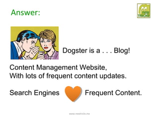 Answer:



                 Dogster is a . . . Blog!

Content Management Website,
With lots of frequent content updates.

Search Engines                 Frequent Content.

                   www.newtricks.me
 