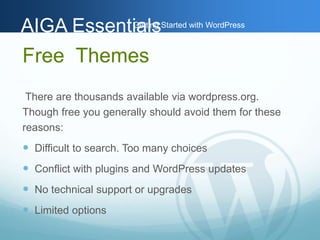 AAIIGGAA EEsssseennttiGiaaettlilnssg Started with WordPress 
Free Themes 
There are thousands available via wordpress.org. 
Though free you generally should avoid them for these 
reasons: 
 Difficult to search. Too many choices 
 Conflict with plugins and WordPress updates 
 No technical support or upgrades 
 Limited options 
 