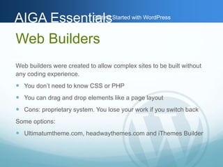 AAIIGGAA EEsssseennttiGiaaettlilnssg Started with WordPress 
Web Builders 
Web builders were created to allow complex sites to be built without 
any coding experience. 
 You don’t need to know CSS or PHP 
 You can drag and drop elements like a page layout 
 Cons: proprietary system. You lose your work if you switch back 
Some options: 
 Ultimatumtheme.com, headwaythemes.com and iThemes Builder 
 