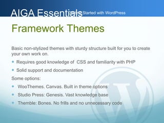 AAIIGGAA EEsssseennttiGiaaettlilnssg Started with WordPress 
Framework Themes 
Basic non-stylized themes with sturdy structure built for you to create 
your own work on. 
 Requires good knowledge of CSS and familiarity with PHP 
 Solid support and documentation 
Some options: 
 WooThemes. Canvas. Built in theme options 
 Studio Press: Genesis. Vast knowledge base 
 Themble: Bones. No frills and no unnecessary code 
 