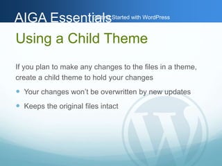 AAIIGGAA EEsssseennttiGiaaettlilnssg Started with WordPress 
Using a Child Theme 
If you plan to make any changes to the files in a theme, 
create a child theme to hold your changes 
 Your changes won’t be overwritten by new updates 
 Keeps the original files intact 
 