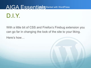 AAIIGGAA EEsssseennttiGiaaettlilnssg Started with WordPress 
D.I.Y. 
With a little bit of CSS and Firefox’s Firebug extension you 
can go far in changing the look of the site to your liking. 
Here’s how… 
 