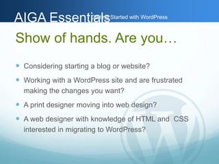AAIIGGAA EEsssseennttiGiaaettlilnssg Started with WordPress 
Show of hands. Are you… 
 Considering starting a blog or website? 
 Working with a WordPress site and are frustrated 
making the changes you want? 
 A print designer moving into web design? 
 A web designer with knowledge of HTML and CSS 
interested in migrating to WordPress? 
 