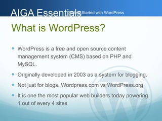AAIIGGAA EEsssseennttiGiaaettlilnssg Started with WordPress 
What is WordPress? 
 WordPress is a free and open source content 
management system (CMS) based on PHP and 
MySQL. 
 Originally developed in 2003 as a system for blogging. 
 Not just for blogs. Wordpress.com vs WordPress.org 
 It is one the most popular web builders today powering 
1 out of every 4 sites 
 