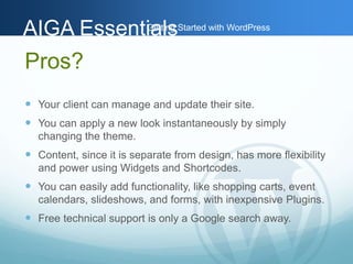AAIIGGAA EEsssseennttiGiaaettlilnssg Started with WordPress 
Pros? 
 Your client can manage and update their site. 
 You can apply a new look instantaneously by simply 
changing the theme. 
 Content, since it is separate from design, has more flexibility 
and power using Widgets and Shortcodes. 
 You can easily add functionality, like shopping carts, event 
calendars, slideshows, and forms, with inexpensive Plugins. 
 Free technical support is only a Google search away. 
 