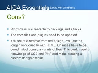 AAIIGGAA EEsssseennttiGiaaettlilnssg Started with WordPress 
Cons? 
 WordPress is vulnerable to hackings and attacks 
 The core files and plugins need to be updated. 
 You are at a remove from the design. You can no 
longer work directly with HTML. Changes have to be 
coordinated across a variety of files. This could require 
knowledge of CSS and PHP and make creating a 
custom design difficult. 
 