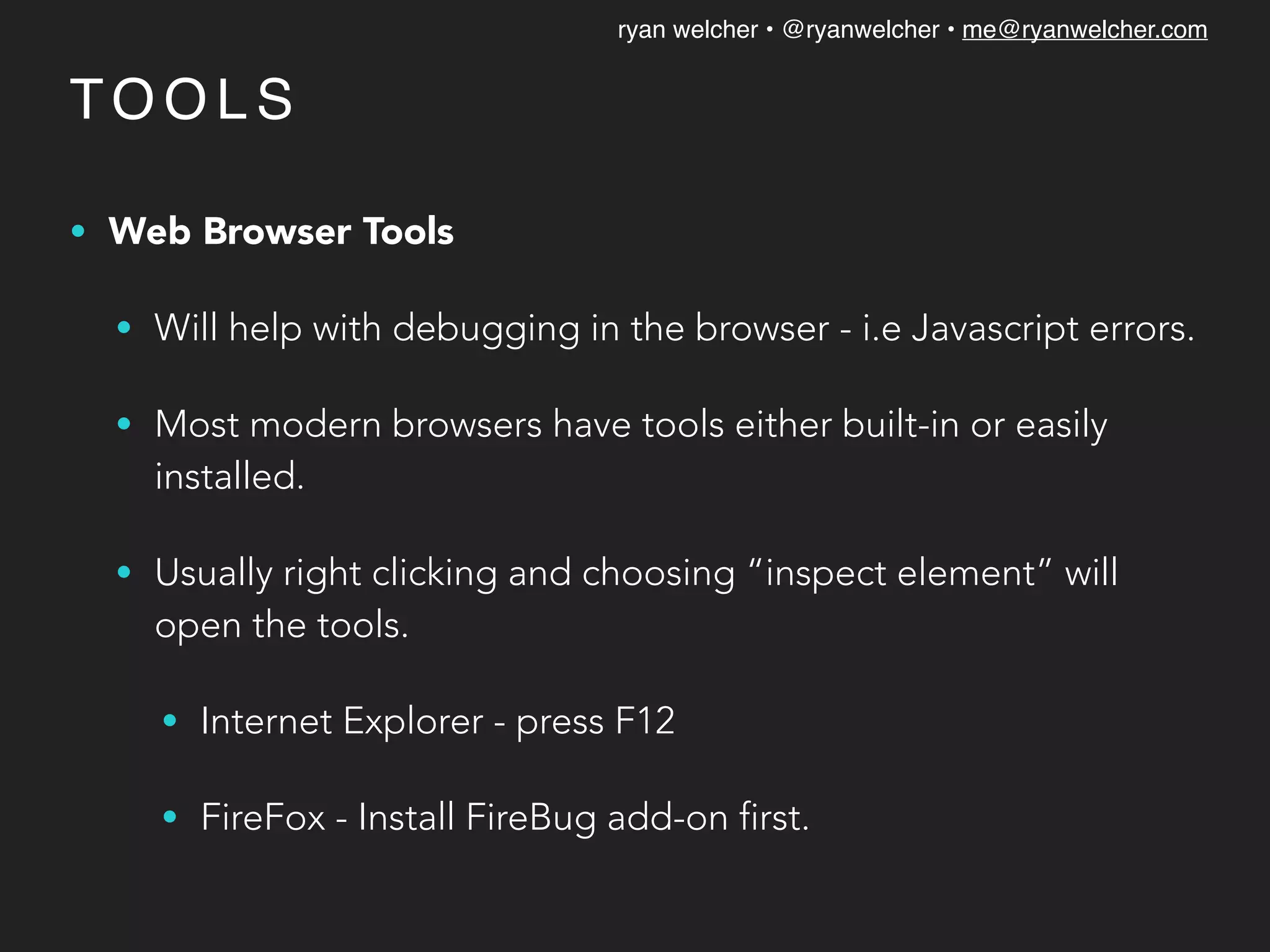 ryan welcher • @ryanwelcher • me@ryanwelcher.com
TO O L S
• Web Browser Tools
• Will help with debugging in the browser - i.e Javascript errors.
• Most modern browsers have tools either built-in or easily
installed.
• Usually right clicking and choosing “inspect element” will
open the tools.
• Internet Explorer - press F12
• FireFox - Install FireBug add-on first.
 