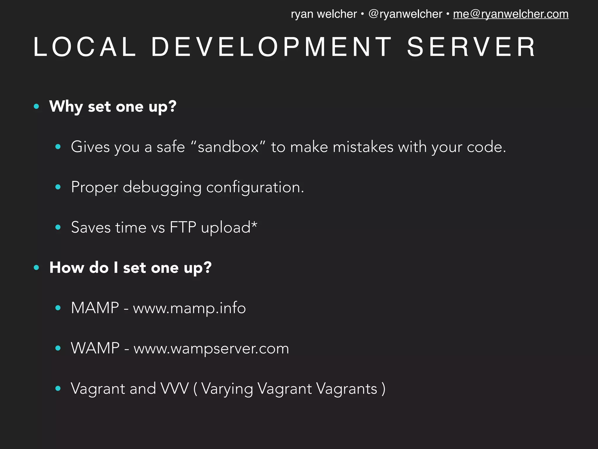 ryan welcher • @ryanwelcher • me@ryanwelcher.com
L O C A L D E V E L O P M E N T S E RV E R
• Why set one up?
• Gives you a safe “sandbox” to make mistakes with your code.
• Proper debugging configuration.
• Saves time vs FTP upload*
• How do I set one up?
• MAMP - www.mamp.info
• WAMP - www.wampserver.com
• Vagrant and VVV ( Varying Vagrant Vagrants )
 