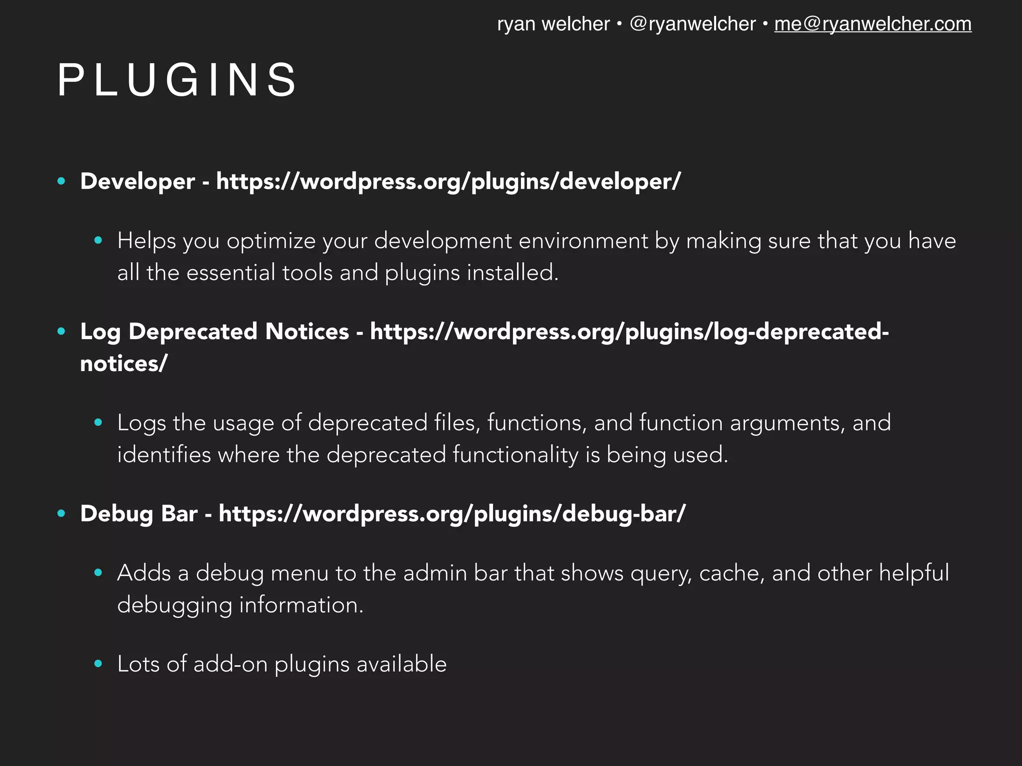 ryan welcher • @ryanwelcher • me@ryanwelcher.com
P L U G I N S
• Developer - https://wordpress.org/plugins/developer/
• Helps you optimize your development environment by making sure that you have
all the essential tools and plugins installed.
• Log Deprecated Notices - https://wordpress.org/plugins/log-deprecated-
notices/
• Logs the usage of deprecated files, functions, and function arguments, and
identifies where the deprecated functionality is being used.
• Debug Bar - https://wordpress.org/plugins/debug-bar/
• Adds a debug menu to the admin bar that shows query, cache, and other helpful
debugging information.
• Lots of add-on plugins available
 
