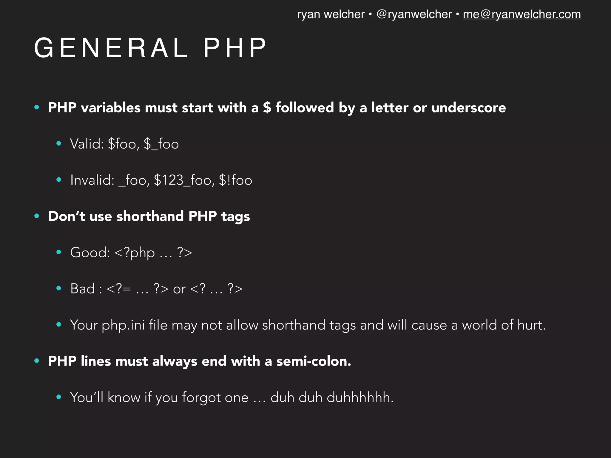 ryan welcher • @ryanwelcher • me@ryanwelcher.com
G E N E R A L P H P
• PHP variables must start with a $ followed by a letter or underscore
• Valid: $foo, $_foo
• Invalid: _foo, $123_foo, $!foo
• Don’t use shorthand PHP tags
• Good: <?php … ?>
• Bad : <?= … ?> or <? … ?>
• Your php.ini file may not allow shorthand tags and will cause a world of hurt.
• PHP lines must always end with a semi-colon.
• You’ll know if you forgot one … duh duh duhhhhhh.
 