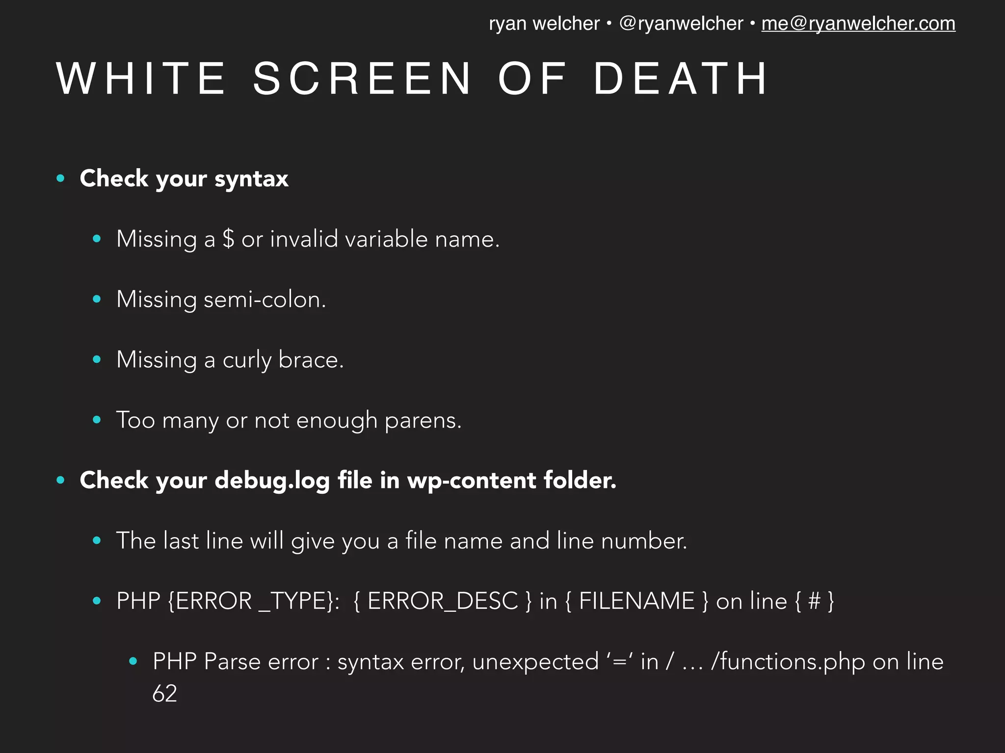 ryan welcher • @ryanwelcher • me@ryanwelcher.com
W H I T E S C R E E N O F D E AT H
• Check your syntax
• Missing a $ or invalid variable name.
• Missing semi-colon.
• Missing a curly brace.
• Too many or not enough parens.
• Check your debug.log ﬁle in wp-content folder.
• The last line will give you a file name and line number.
• PHP {ERROR _TYPE}: { ERROR_DESC } in { FILENAME } on line { # }
• PHP Parse error : syntax error, unexpected ‘=‘ in / … /functions.php on line
62
 