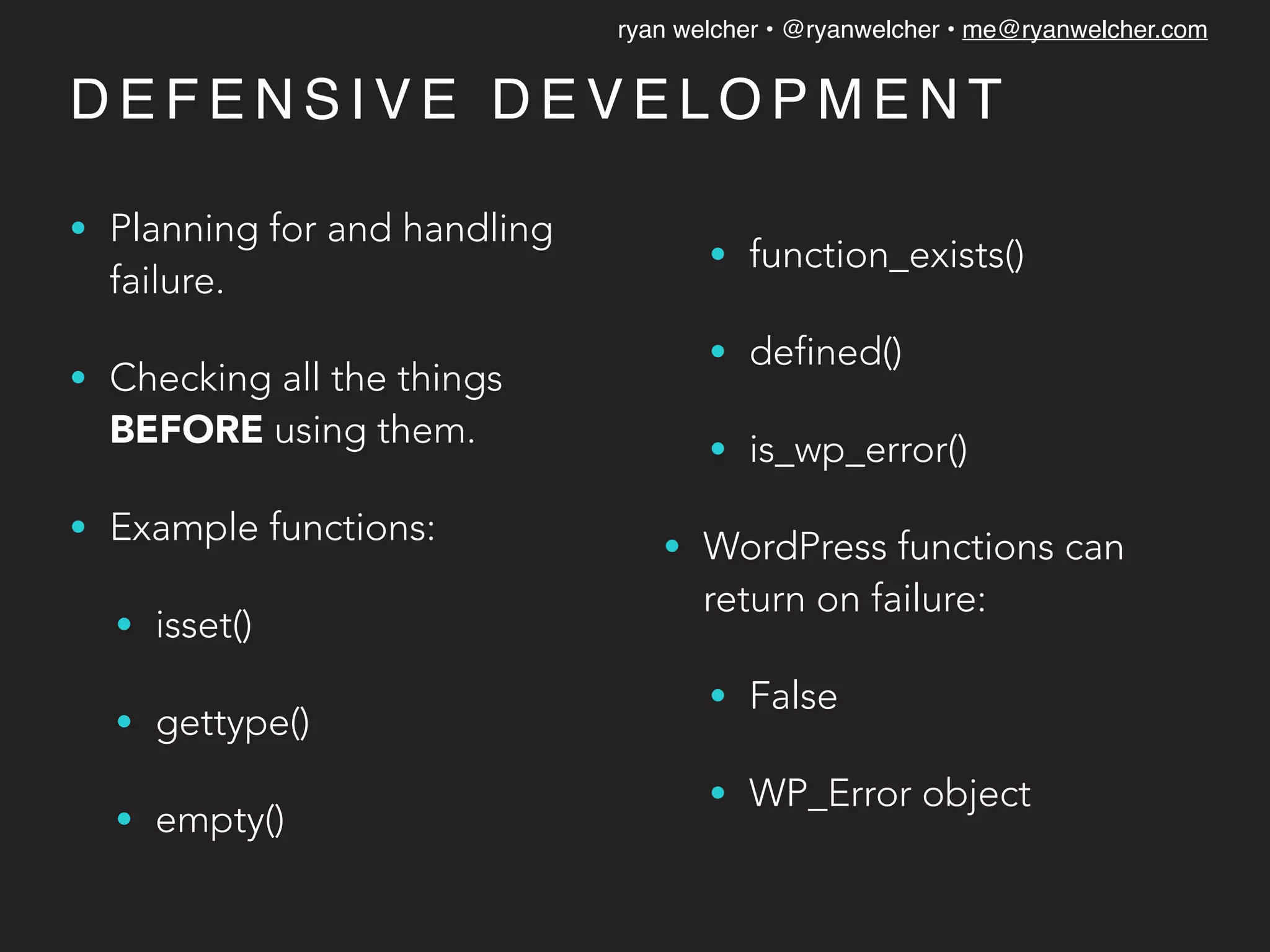 ryan welcher • @ryanwelcher • me@ryanwelcher.com
D E F E N S I V E D E V E L O P M E N T
• Planning for and handling
failure.
• Checking all the things
BEFORE using them.
• Example functions:
• isset()
• gettype()
• empty()
• function_exists()
• defined()
• is_wp_error()
• WordPress functions can
return on failure:
• False
• WP_Error object
 