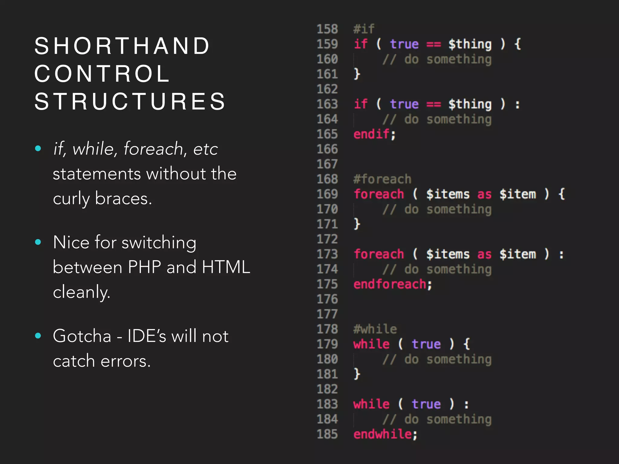 S H O RT H A N D
C O N T R O L
S T R U C T U R E S
• if, while, foreach, etc
statements without the
curly braces.
• Nice for switching
between PHP and HTML
cleanly.
• Gotcha - IDE’s will not
catch errors.
 