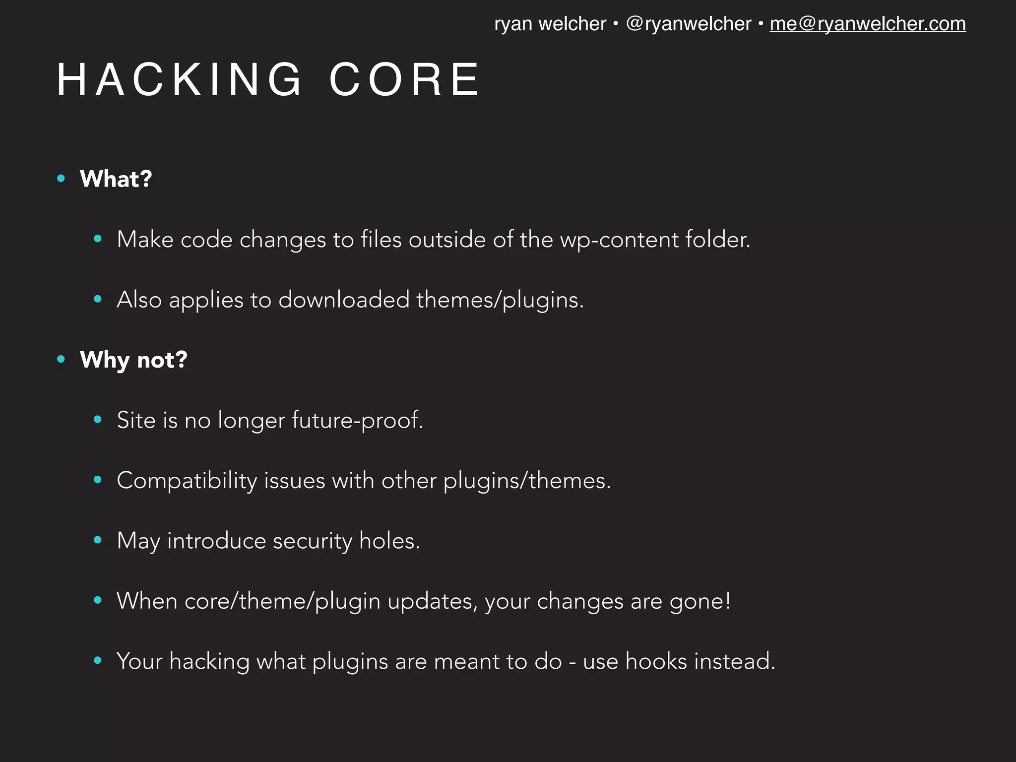 ryan welcher • @ryanwelcher • me@ryanwelcher.com
H A C K I N G C O R E
• What?
• Make code changes to files outside of the wp-content folder.
• Also applies to downloaded themes/plugins.
• Why not?
• Site is no longer future-proof.
• Compatibility issues with other plugins/themes.
• May introduce security holes.
• When core/theme/plugin updates, your changes are gone!
• Your hacking what plugins are meant to do - use hooks instead.
 