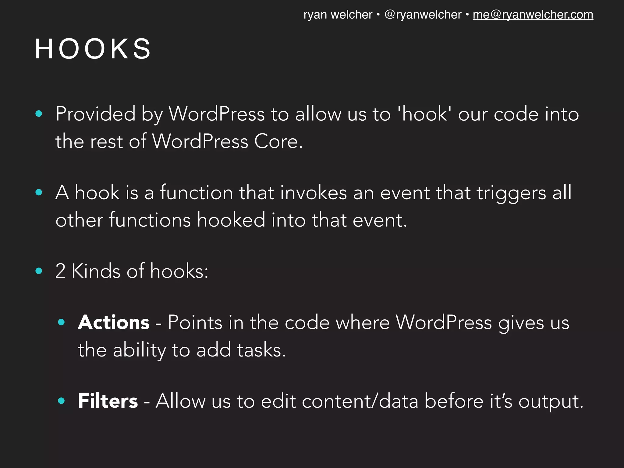 ryan welcher • @ryanwelcher • me@ryanwelcher.com
H O O K S
• Provided by WordPress to allow us to 'hook' our code into
the rest of WordPress Core.
• A hook is a function that invokes an event that triggers all
other functions hooked into that event.
• 2 Kinds of hooks:
• Actions - Points in the code where WordPress gives us
the ability to add tasks.
• Filters - Allow us to edit content/data before it’s output.
 
