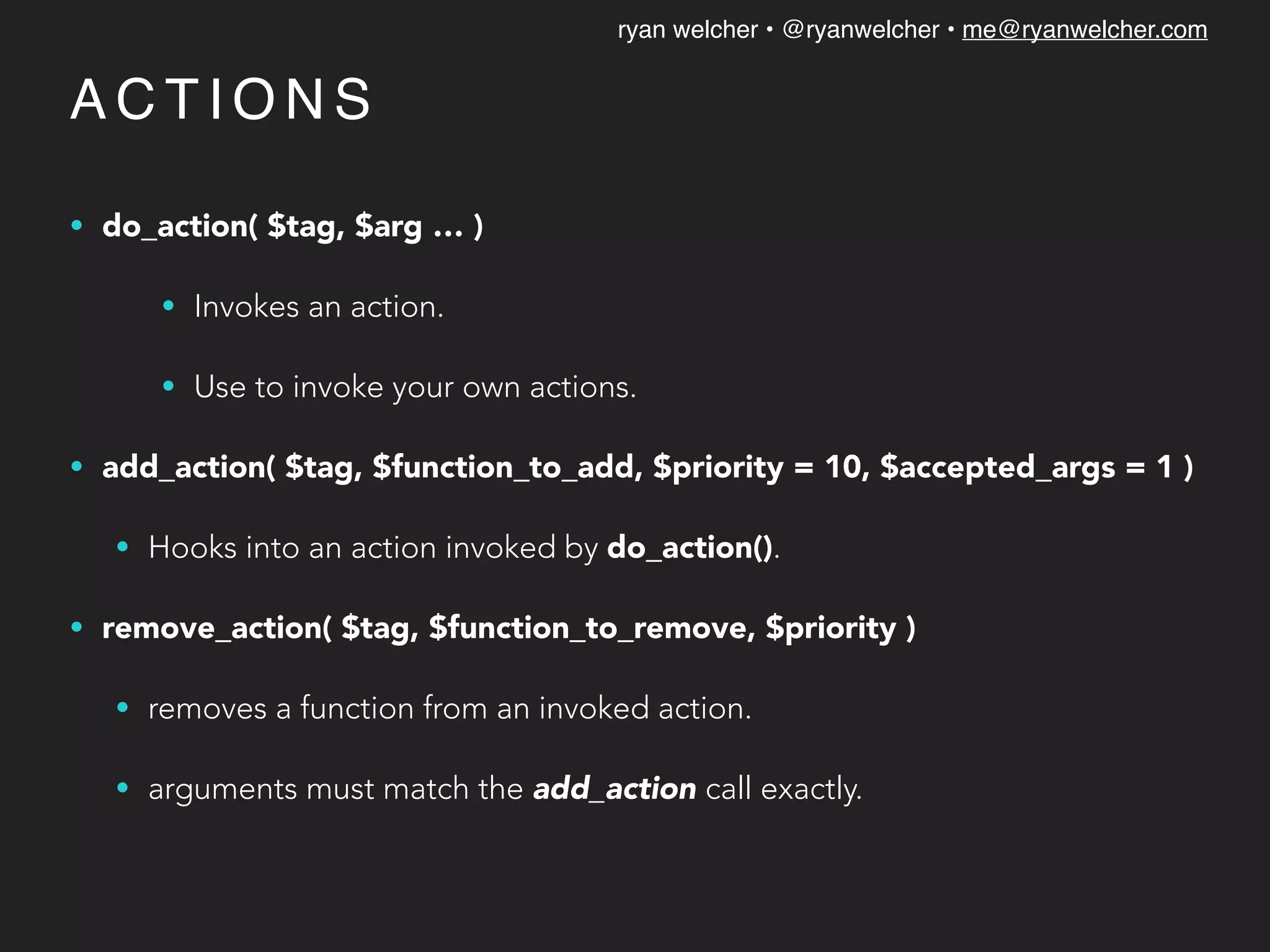 ryan welcher • @ryanwelcher • me@ryanwelcher.com
A C T I O N S
• do_action( $tag, $arg … )
• Invokes an action.
• Use to invoke your own actions.
• add_action( $tag, $function_to_add, $priority = 10, $accepted_args = 1 )
• Hooks into an action invoked by do_action().
• remove_action( $tag, $function_to_remove, $priority )
• removes a function from an invoked action.
• arguments must match the add_action call exactly.
 