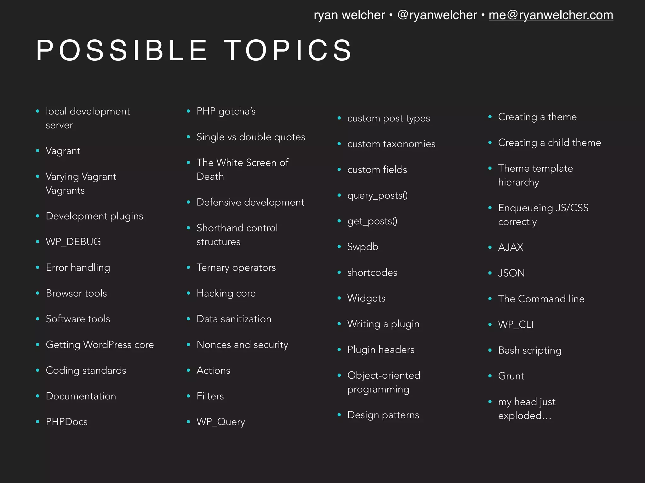ryan welcher • @ryanwelcher • me@ryanwelcher.com
P O S S I B L E TO P I C S
• local development
server
• Vagrant
• Varying Vagrant
Vagrants
• Development plugins
• WP_DEBUG
• Error handling
• Browser tools
• Software tools
• Getting WordPress core
• Coding standards
• Documentation
• PHPDocs
• PHP gotcha’s
• Single vs double quotes
• The White Screen of
Death
• Defensive development
• Shorthand control
structures
• Ternary operators
• Hacking core
• Data sanitization
• Nonces and security
• Actions
• Filters
• WP_Query
• custom post types
• custom taxonomies
• custom fields
• query_posts()
• get_posts()
• $wpdb
• shortcodes
• Widgets
• Writing a plugin
• Plugin headers
• Object-oriented
programming
• Design patterns
• Creating a theme
• Creating a child theme
• Theme template
hierarchy
• Enqueueing JS/CSS
correctly
• AJAX
• JSON
• The Command line
• WP_CLI
• Bash scripting
• Grunt
• my head just
exploded…
 