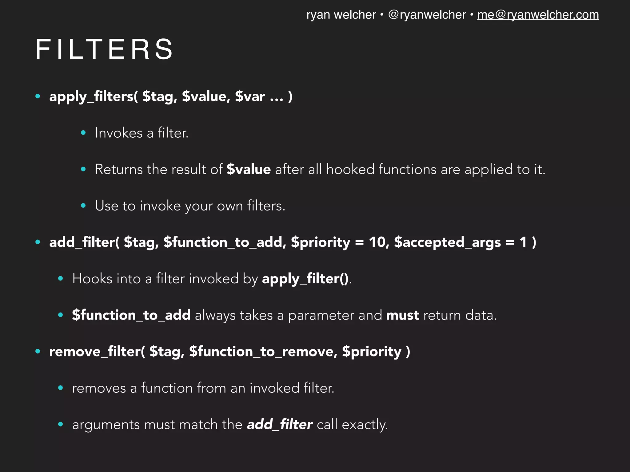 ryan welcher • @ryanwelcher • me@ryanwelcher.com
F I LT E R S
• apply_ﬁlters( $tag, $value, $var … )
• Invokes a filter.
• Returns the result of $value after all hooked functions are applied to it.
• Use to invoke your own filters.
• add_ﬁlter( $tag, $function_to_add, $priority = 10, $accepted_args = 1 )
• Hooks into a filter invoked by apply_ﬁlter().
• $function_to_add always takes a parameter and must return data.
• remove_ﬁlter( $tag, $function_to_remove, $priority )
• removes a function from an invoked filter.
• arguments must match the add_ﬁlter call exactly.
 