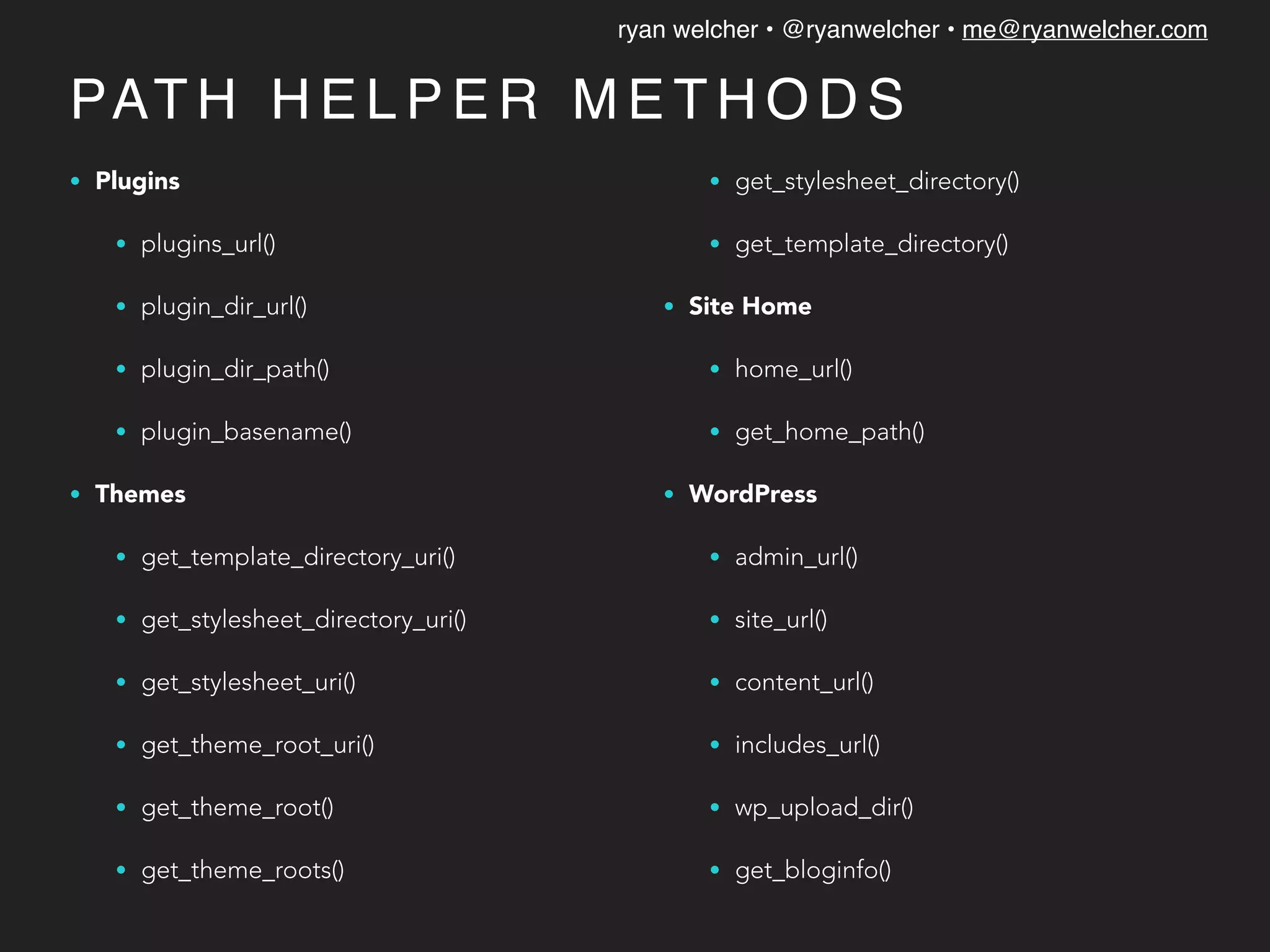 ryan welcher • @ryanwelcher • me@ryanwelcher.com
PAT H H E L P E R M E T H O D S
• Plugins
• plugins_url()
• plugin_dir_url()
• plugin_dir_path()
• plugin_basename()
• Themes
• get_template_directory_uri()
• get_stylesheet_directory_uri()
• get_stylesheet_uri()
• get_theme_root_uri()
• get_theme_root()
• get_theme_roots()
• get_stylesheet_directory()
• get_template_directory()
• Site Home
• home_url()
• get_home_path()
• WordPress
• admin_url()
• site_url()
• content_url()
• includes_url()
• wp_upload_dir()
• get_bloginfo()
 