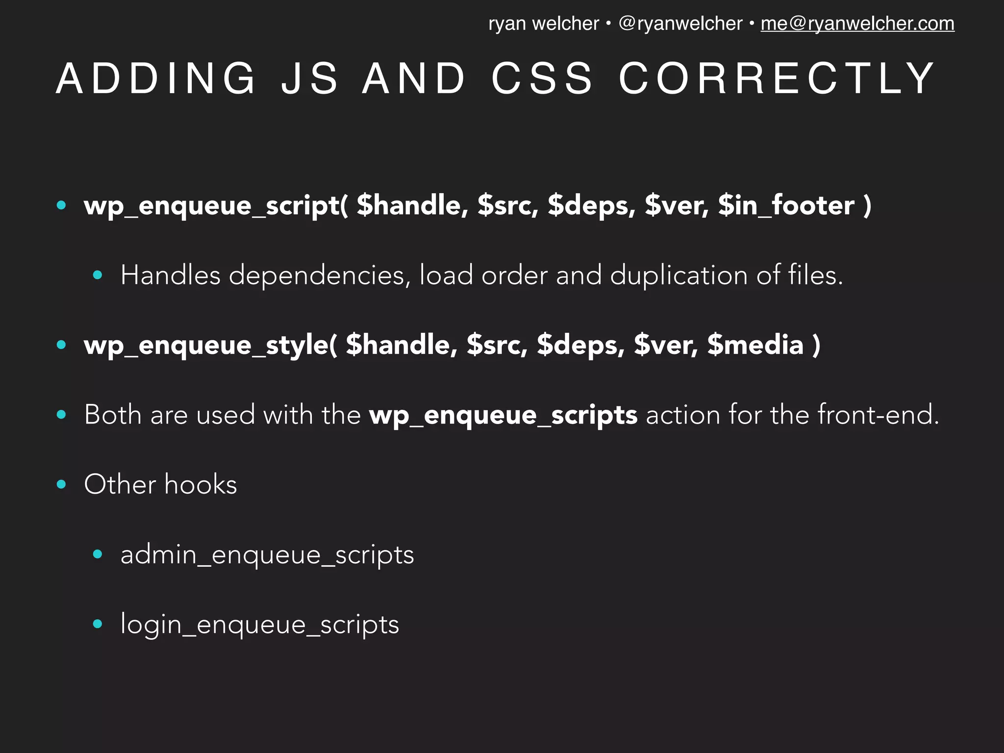 ryan welcher • @ryanwelcher • me@ryanwelcher.com
A D D I N G J S A N D C S S C O R R E C T LY
• wp_enqueue_script( $handle, $src, $deps, $ver, $in_footer )
• Handles dependencies, load order and duplication of files.
• wp_enqueue_style( $handle, $src, $deps, $ver, $media )
• Both are used with the wp_enqueue_scripts action for the front-end.
• Other hooks
• admin_enqueue_scripts
• login_enqueue_scripts
 