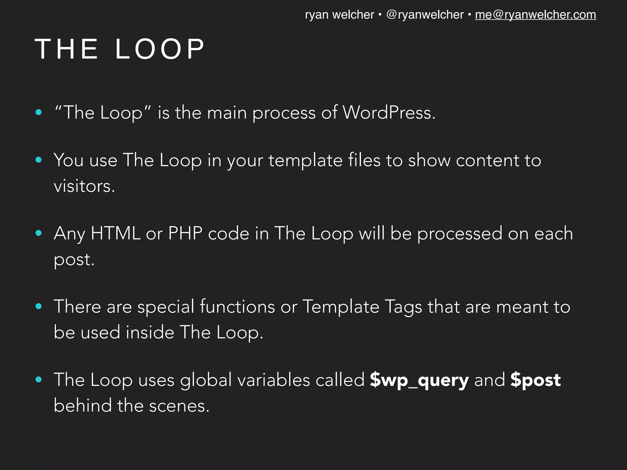ryan welcher • @ryanwelcher • me@ryanwelcher.com
T H E L O O P
• “The Loop” is the main process of WordPress.
• You use The Loop in your template files to show content to
visitors.
• Any HTML or PHP code in The Loop will be processed on each
post.
• There are special functions or Template Tags that are meant to
be used inside The Loop.
• The Loop uses global variables called $wp_query and $post
behind the scenes.
 