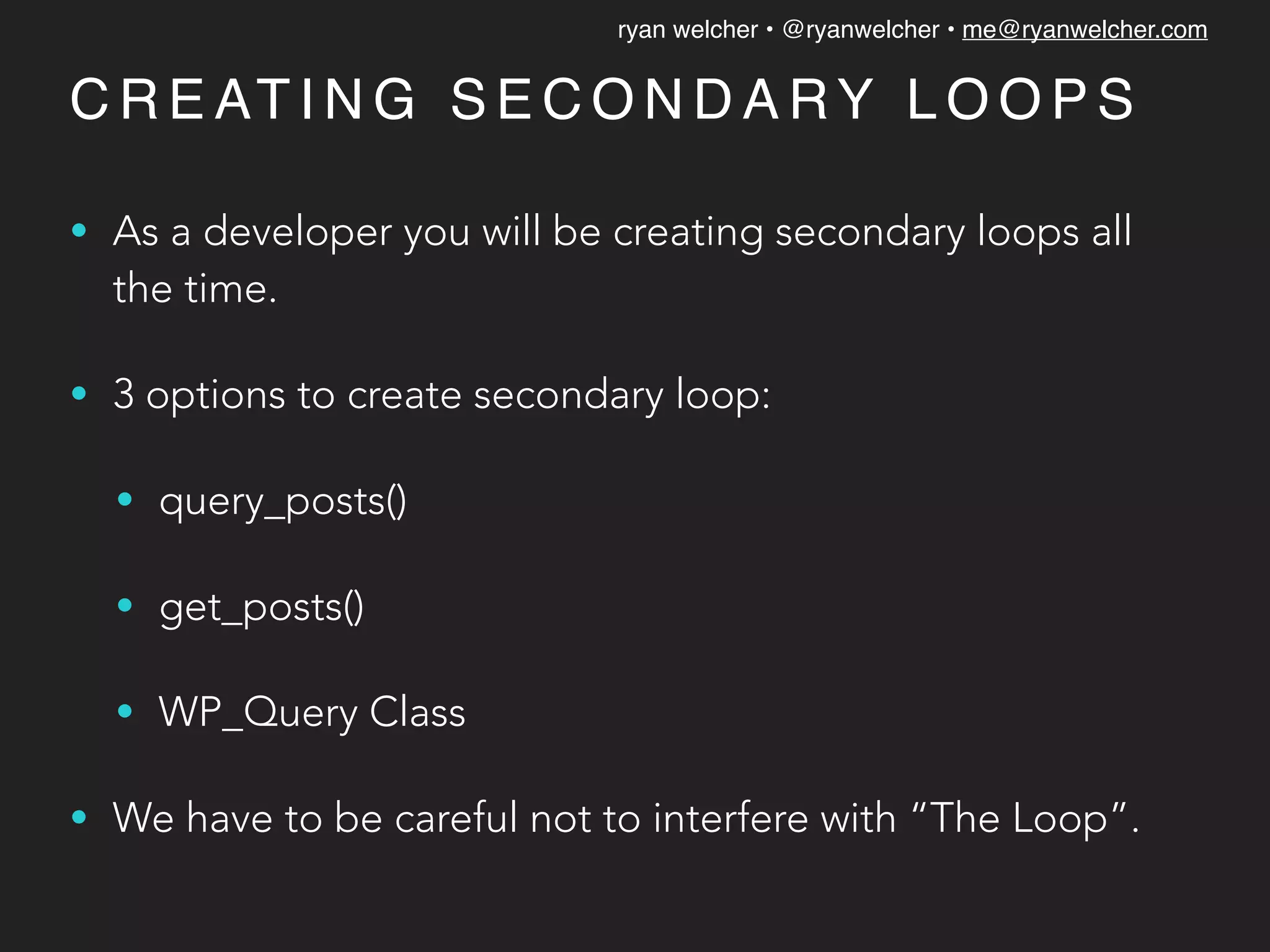 ryan welcher • @ryanwelcher • me@ryanwelcher.com
C R E AT I N G S E C O N D A RY L O O P S
• As a developer you will be creating secondary loops all
the time.
• 3 options to create secondary loop:
• query_posts()
• get_posts()
• WP_Query Class
• We have to be careful not to interfere with “The Loop”.
 