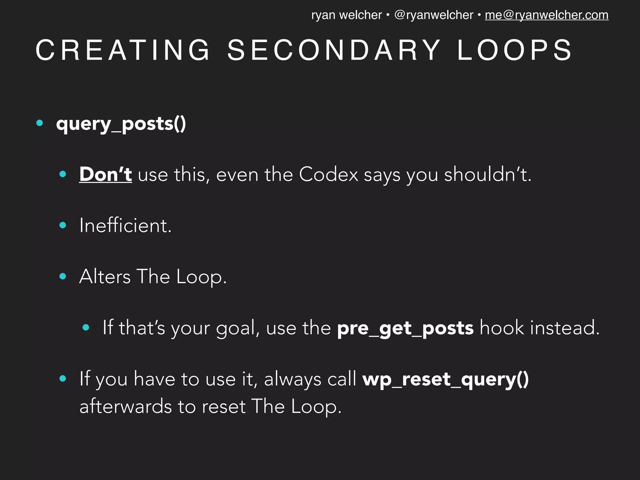 ryan welcher • @ryanwelcher • me@ryanwelcher.com
C R E AT I N G S E C O N D A RY L O O P S
• query_posts()
• Don’t use this, even the Codex says you shouldn’t.
• Inefficient.
• Alters The Loop.
• If that’s your goal, use the pre_get_posts hook instead.
• If you have to use it, always call wp_reset_query()
afterwards to reset The Loop.
 