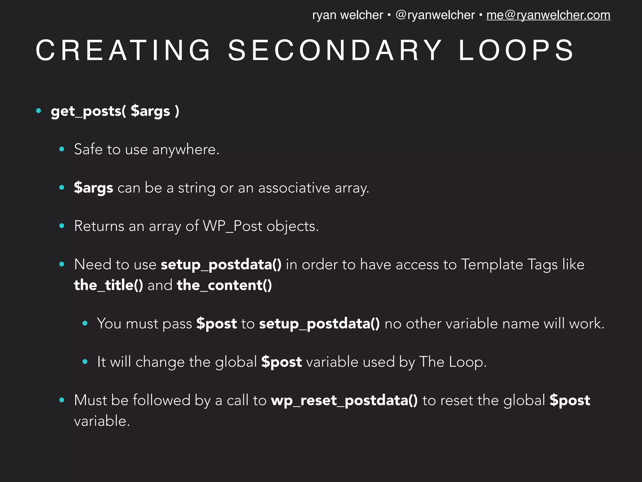 ryan welcher • @ryanwelcher • me@ryanwelcher.com
C R E AT I N G S E C O N D A RY L O O P S
• get_posts( $args )
• Safe to use anywhere.
• $args can be a string or an associative array.
• Returns an array of WP_Post objects.
• Need to use setup_postdata() in order to have access to Template Tags like
the_title() and the_content()
• You must pass $post to setup_postdata() no other variable name will work.
• It will change the global $post variable used by The Loop.
• Must be followed by a call to wp_reset_postdata() to reset the global $post
variable.
 