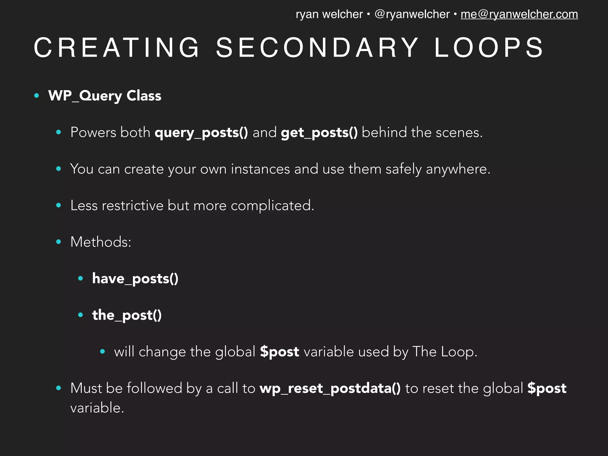 ryan welcher • @ryanwelcher • me@ryanwelcher.com
C R E AT I N G S E C O N D A RY L O O P S
• WP_Query Class
• Powers both query_posts() and get_posts() behind the scenes.
• You can create your own instances and use them safely anywhere.
• Less restrictive but more complicated.
• Methods:
• have_posts()
• the_post()
• will change the global $post variable used by The Loop.
• Must be followed by a call to wp_reset_postdata() to reset the global $post
variable.
 