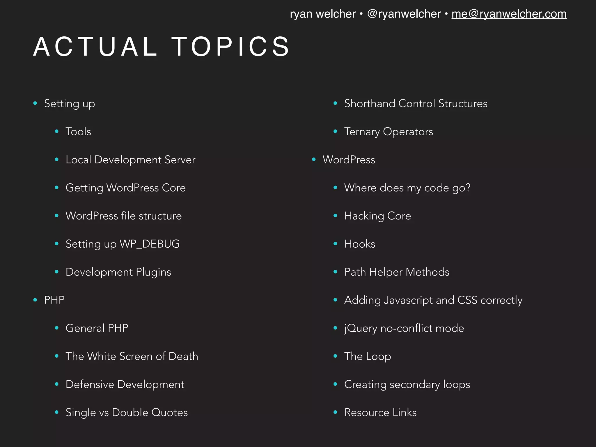 ryan welcher • @ryanwelcher • me@ryanwelcher.com
A C T U A L TO P I C S
• Setting up
• Tools
• Local Development Server
• Getting WordPress Core
• WordPress file structure
• Setting up WP_DEBUG
• Development Plugins
• PHP
• General PHP
• The White Screen of Death
• Defensive Development
• Single vs Double Quotes
• Shorthand Control Structures
• Ternary Operators
• WordPress
• Where does my code go?
• Hacking Core
• Hooks
• Path Helper Methods
• Adding Javascript and CSS correctly
• jQuery no-conflict mode
• The Loop
• Creating secondary loops
• Resource Links
 