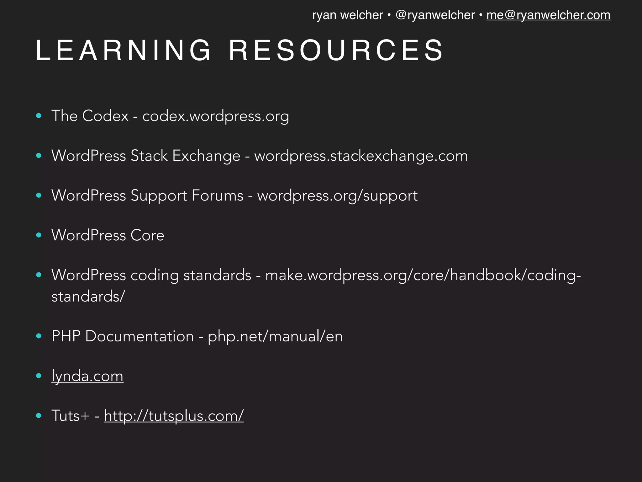 ryan welcher • @ryanwelcher • me@ryanwelcher.com
L E A R N I N G R E S O U R C E S
• The Codex - codex.wordpress.org
• WordPress Stack Exchange - wordpress.stackexchange.com
• WordPress Support Forums - wordpress.org/support
• WordPress Core
• WordPress coding standards - make.wordpress.org/core/handbook/coding-
standards/
• PHP Documentation - php.net/manual/en
• lynda.com
• Tuts+ - http://tutsplus.com/
 