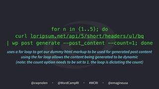 @cwpnolen @emagineusa@WordCampRI #WCRI
for n in {1..5}; do
curl loripsum.net/api/5/short/headers/ul/bq
| wp post generate --post_content --count=1; done
uses a for loop to get our dummy html markup to be used for generated post content 
using the for loop allows the content being generated to be dynamic 
(note: the count option needs to be set to 1. the loop is dictating the count)
 