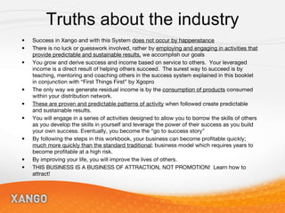 Truths about the industry Success in Xango and with this System  does not occur by happenstance There is no luck or guesswork involved, rather by  employing and engaging in activities that provide predictable and sustainable results,  we accomplish our goals You grow and derive success and income based on service to others.  Your leveraged income is a direct result of helping others succeed.  The surest way to succeed is by teaching, mentoring and coaching others in the success system explained in this booklet in conjunction with “First Things First” by Xgopro The only way we generate residual income is by the  consumption of products  consumed within your distribution network. These are proven and predictable patterns of activity  when followed create predictable and sustainable results. You will engage in a series of activities designed to allow you to borrow the skills of others as you develop the skills in yourself and leverage the power of their success as you build your own success. Eventually, you become the “go to success story” By following the steps in this workbook, your business can become profitable quickly;  much more quickly than the standard traditional ; business model which requires years to become profitable at a high risk. By improving your life, you will improve the lives of others. THIS BUSINESS IS A BUSINESS OF ATTRACTION, NOT PROMOTION!  Learn how to attract! 