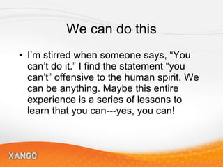 We can do this I’m stirred when someone says, “You can’t do it.” I find the statement “you can’t” offensive to the human spirit. We can be anything. Maybe this entire experience is a series of lessons to learn that you can---yes, you can! 