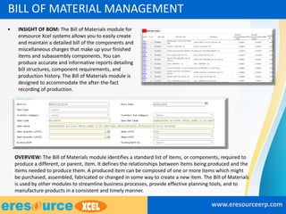 • INSIGHT OF BOM: The Bill of Materials module for
eresource Xcel systems allows you to easily create
and maintain a detailed bill of the components and
miscellaneous charges that make up your finished
items and subassembly components. You can
produce accurate and informative reports detailing
bill structures, component requirements, and
production history. The Bill of Materials module is
designed to accommodate the after-the-fact
recording of production.
www.eresourceerp.com
BILL OF MATERIAL MANAGEMENT
OVERVIEW: The Bill of Materials module identifies a standard list of items, or components, required to
produce a different, or parent, item. It defines the relationships between items being produced and the
items needed to produce them. A produced item can be composed of one or more items which might
be purchased, assembled, fabricated or changed in some way to create a new item. The Bill of Materials
is used by other modules to streamline business processes, provide effective planning tools, and to
manufacture products in a consistent and timely manner.
 