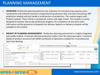 • OVERVIEW: Production planning optimizes the utilization of manufacturing capacity, parts,
components and material resources using historical production data and sales forecasting. ERP
production module will just handle a small portion of production. The module begins with
Product creation. There will be a component master and stage master. This module is mainly
designed to monitor day-to-day production progress. On completion of any work order,
information will be passed on to despatch for delivery. Reports on delivery schedule will be
available in this module
• INSIGHT OF PLANNING MANAGEMENT : Production planning and control is a highly integrated
executable module. It receives planned production orders from the planning engine. It receives
details of product structure from BOM and details of operations needed for a manufactured
item from Routing.
www.eresourceerp.com
PLANNING MANAGEMENT
 