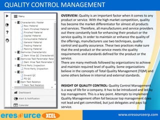 • OVERVIEW: Quality is an important factor when it comes to any
product or service. With the high market competition, quality
has become the market differentiator for almost all products
and services. Therefore, all manufacturers and service providers
out there constantly look for enhancing their product or the
service quality. In order to maintain or enhance the quality of
the offerings, manufacturers use two techniques, quality
control and quality assurance. These two practices make sure
that the end product or the service meets the quality
requirements and standards defined for the product or the
service.
There are many methods followed by organizations to achieve
and maintain required level of quality. Some organizations
believe in the concepts of Total Quality Management (TQM) and
some others believe in internal and external standards.
• INSIGHT OF QUALITY CONTROL: Quality Control Management
is a way of life for a company. It has to be introduced and led by
top management. This is a key point. Attempts to implement
Quality Management often fail because top management does
not lead and get committed, but just delegates and pays lip
service.
www.eresourceerp.com
QUALITY CONTROL MANAGEMENT
 