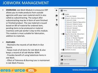 • OVERVIEW: Job Work Module in eresource ERP
allows you to make products from outside
agencies with your own material and it is also
called as subcontracting. The output after
subcontracting may be in form of semi finished
or finished product. The raw material is issued
based on Bill of material for ordered item,
pending items to be produced or material
inventory with job worker is key to this module.
This module is most suitable for fabrication,
addition to materials.
• FEATURES
- Maintains the records of Job Work In-Out
Source.
- Keeps track of all items for Job-Work & also
keeps a record of all Job-Worker BOM.
- Provides benefit of using Substitute Items in
Job Work.
- Effect of Tolerance & Burning Loss is maintained
in Job-Work Process.
www.eresourceerp.com
JOBWORK MANAGEMENT
 