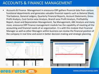 • Accounts & Finance Management in eresource ERP gathers financial data from various
functional departments and generates valuable financial reports such as Balance Sheet,
Trial balance, General Ledgers, Quarterly Financial Reports, Account Statements, Gross
Profit Analysis, Cost Centre wise Analysis, Branch wise Profit Analysis, Profitability
Report, Asset and Depreciation Management, Tax Management, ABC Analysis and many
more. eresource ERP Finance management module has the capability of meeting all the
accounting and financial needs of an organization. It is with this module that Financial
Manager as well as other Managers within business can review the financial position of
the company in real time and assist in better decision-making and strategic planning.
www.eresourceerp.com
ACCOUNTS & FINANCE MANAGEMENT
 