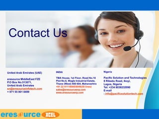 Contact Us
INDIA
TMA House, 1st Floor, Road No.16
Plot No.6, Wagle Industrial Estate,
Thane (West) 400 604, Maharashtra
+91 22 41118000/8049(50 lines)
sales@eresourceerp.com
www.eresourceerp.com
United Arab Emirates (UAE)
eresource MiddleEast FZE
P.O Box No.513071,
United Arab Emirates
sn@eresourceinfotech.com
+ 971 55 901 8499
Nigeria
Pacific Solution and Technologies
8 Ribadu Road, Ikoyi,
Lagos, Nigeria
Tel: +234 8038232090
E-mail
: info@pacificsolutiontech.com
 