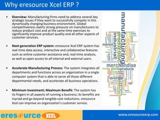 Why eresource Xcel ERP ?
• Overview: Manufacturing firms need to address several key
strategic issues if they want to successfully compete in this
dynamically changing business environment. Global
competitiveness exerts strong pressure on manufacturers to
reduce product cost and at the same time exercises to
significantly improve product quality and all other aspects of
customer services.
• Next-generation ERP system: eresource Xcel ERP system has
real-time data access, interactive and collaborative features
such as online customer assistance and, real-time analysis,
as well as open access to all internal and external users.
• Accelerate Manufacturing Process: The system integrates all
departments and functions across an organization in a single
computer system that is able to serve all those different
departmental needs, and accelerate all business operations.
• Minimum Investment; Maximum Benefit: The system has
its fingers in all aspects of running a business; its benefits are
myriad and go beyond tangible cost reductions. eresource
Xcel can improve an organization's customer service.
www.eresourceerp.com
 