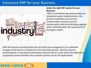 Select the right ERP system for your
Business:
When a manufacturing company plans an
enterprise system implementation, the
primary motivations are business
transformation, business process
harmonization and the technology upgrade
which ultimately does the replacement of
the legacy system.
With the business transformation the aim of the top management is to undertake
changes at the top line or bottom line of its Business process . Business process
harmonization is a business transformation exercise but at a scale where the objective is
to generate process benefits and a smooth activities across the organization.
Eresource ERP for your Business.
 