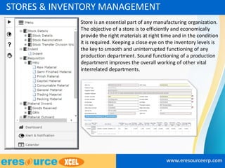 • Store is an essential part of any manufacturing organization.
The objective of a store is to efficiently and economically
provide the right materials at right time and in the condition
it is required. Keeping a close eye on the inventory levels is
the key to smooth and uninterrupted functioning of any
production department. Sound functioning of a production
department improves the overall working of other vital
interrelated departments.
www.eresourceerp.com
STORES & INVENTORY MANAGEMENT
 